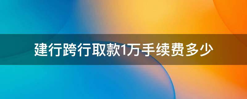 建行跨行取款1万手续费多少 建行跨行取款1千手续费多少