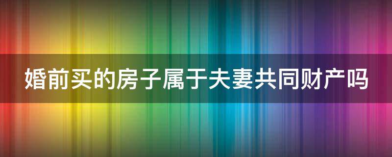 婚前买的房子属于夫妻共同财产吗 丈夫婚前买的房子属于夫妻共同财产吗