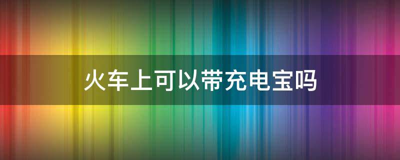 火车上可以带充电宝吗 火车上可以带充电宝吗有限制吗