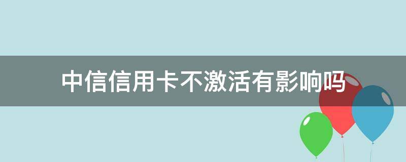 中信信用卡不激活有影响吗（申请了中信信用卡不激活有什么影响）