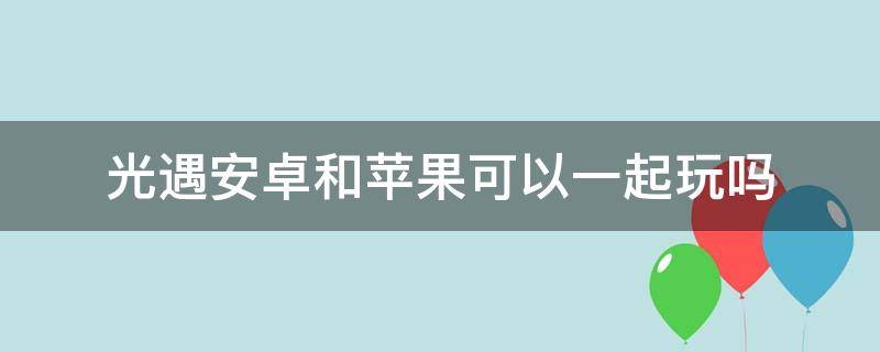 光遇安卓和苹果可以一起玩吗 光遇安卓和苹果可以一起玩吗2022