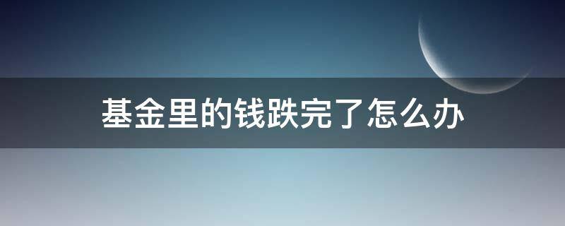 基金里的钱跌完了怎么办 基金跌了该怎么办