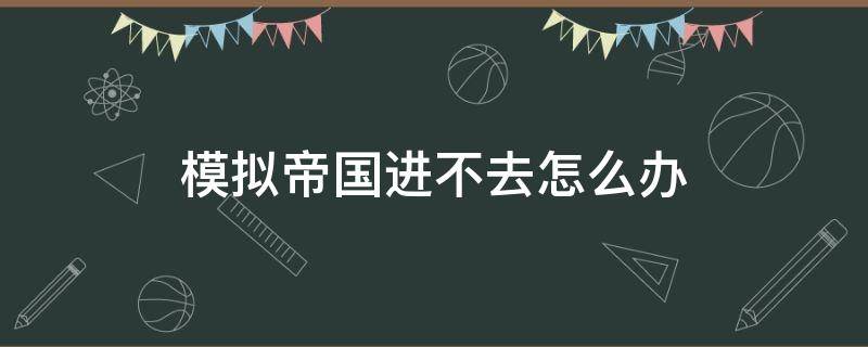 模拟帝国进不去怎么办（模拟帝国进不去怎么回事）