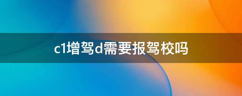 c1增驾d需要报驾校吗（c1可以增驾d照要考试吗）