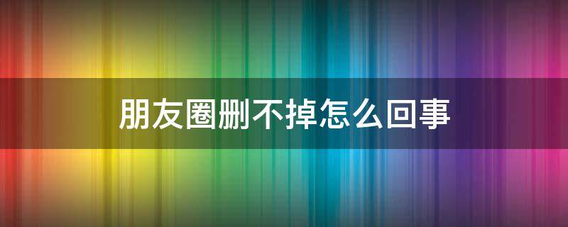 朋友圈删不掉怎么回事（朋友圈删不掉是怎么回事）