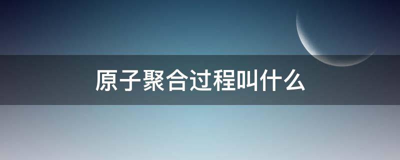 原子聚合过程叫什么 原子聚合的过程是裂变吗