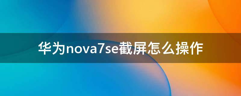 华为nova7se截屏怎么操作 华为nova7se手机如何截屏