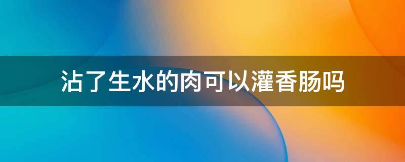 沾了生水的肉可以灌香肠吗（水洗过的肉可以灌香肠吗）
