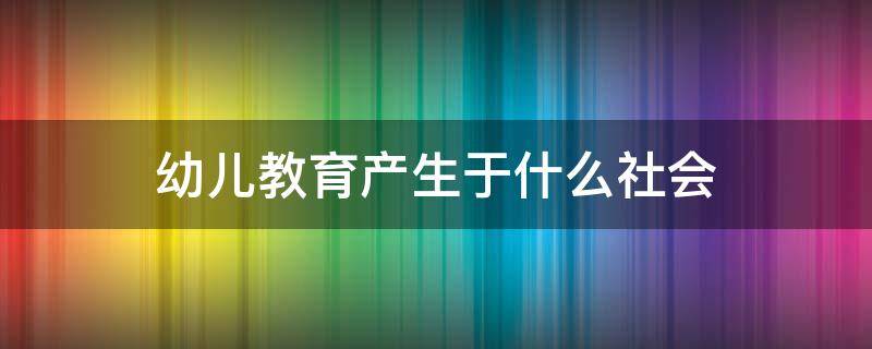 幼儿教育产生于什么社会 幼儿园社会教育是发展幼儿的什么教育