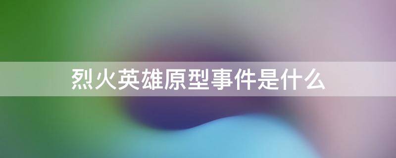 烈火英雄原型事件是什么（烈火英雄百度百科原型）