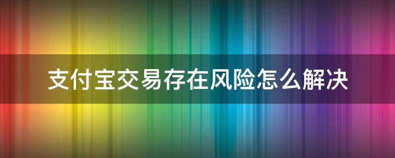 支付宝交易存在风险怎么解决 支付宝有交易风险无法正常交易怎么办