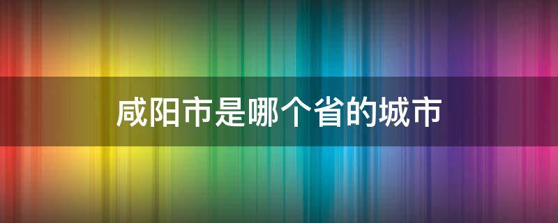 咸阳市是哪个省的城市（湖北咸阳是哪个省的城市）