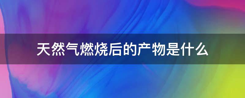 天然气燃烧后的产物是什么（天然气燃烧后产生什么物质）