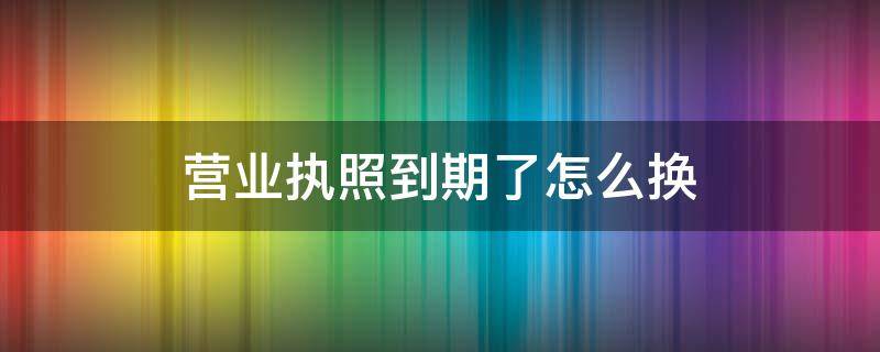 营业执照到期了怎么换（营业执照到期了怎么换领新的执照）