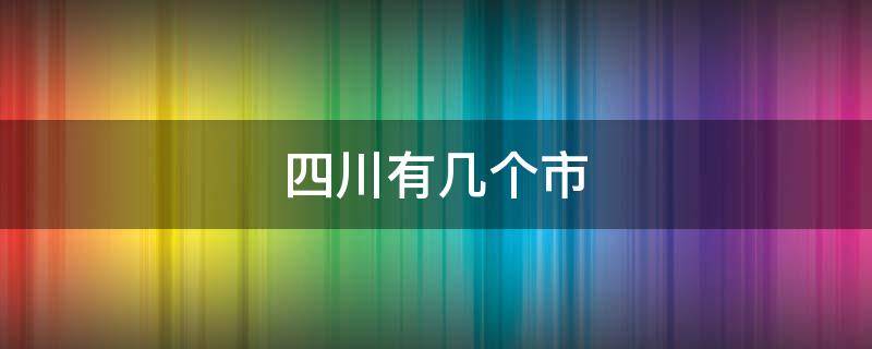 四川有几个市 四川有几个市有几个县