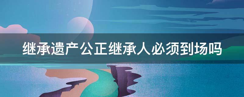 继承遗产公正继承人必须到场吗 继承遗产公正继承人必须到场吗怎么办