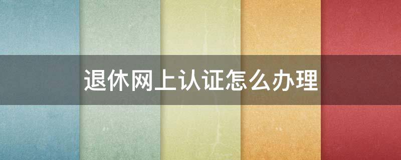 退休网上认证怎么办理 退休网上认证怎么办理流程