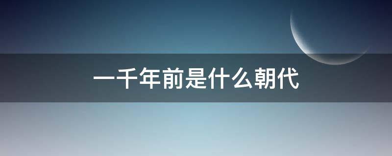 一千年前是什么朝代（距今一千年前是什么朝代）