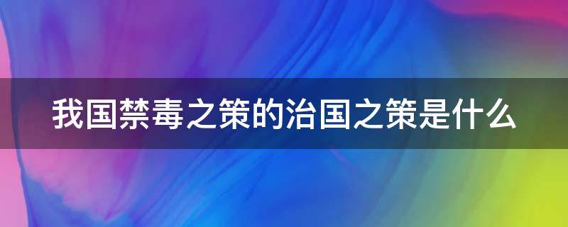 我国禁毒之策的治国之策是什么（我国禁毒之策的治国之策是什么）