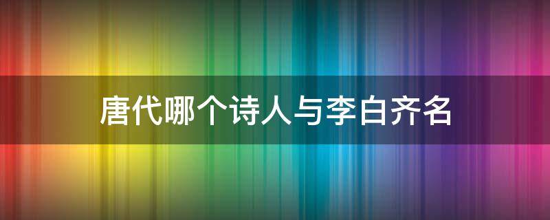 唐代哪个诗人与李白齐名（唐代诗人李白和谁齐名）