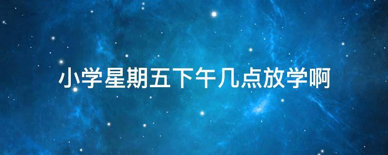 小学星期五下午几点放学啊（小学星期一下午几点放学）