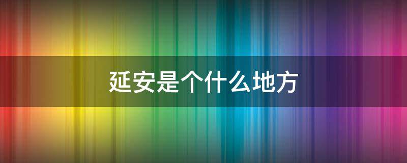 延安是个什么地方（延安是一个怎样的地方?）