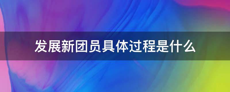 发展新团员具体过程是什么（什么叫新发展团员）