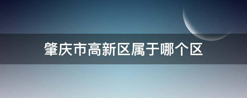 肇庆市高新区属于哪个区（肇庆高新区属于哪个行政区）