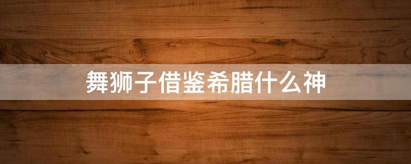 舞狮子借鉴希腊什么神 中国民间舞狮子借鉴希腊