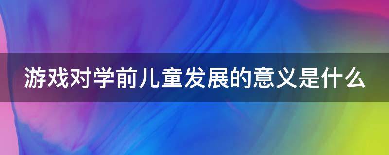 游戏对学前儿童发展的意义是什么（游戏对学前儿童的主要作用）