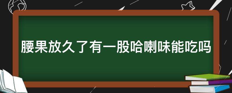 腰果放久了有一股哈喇味能吃吗（腰果放久了有一股哈喇味能吃吗为什么）