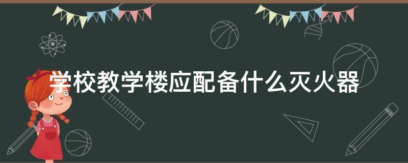 学校教学楼应配备什么灭火器 学校教学楼应配备什么灭火器型号