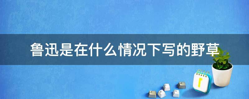 鲁迅是在什么情况下写的野草 鲁迅的野草有哪些内容