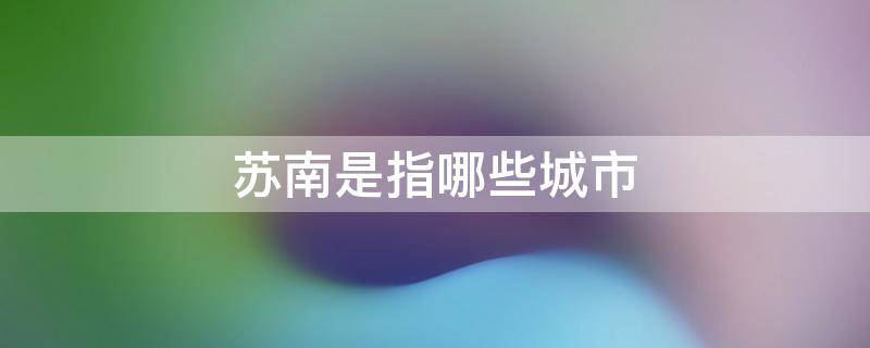 苏南是指哪些城市 苏南是指哪些城市包含海南省吗