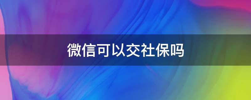 微信可以交社保吗（微信可以交社保吗?怎么交社保步骤）