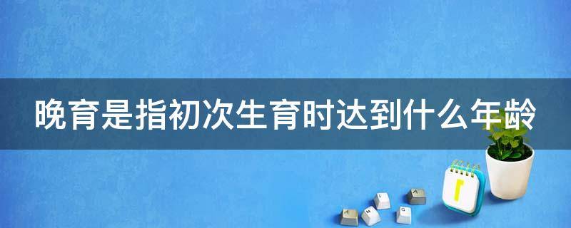 晚育是指初次生育时达到什么年龄 晚育是指初次生育时达到什么年龄以上