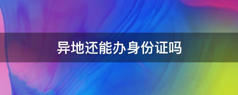 异地还能办身份证吗（现在异地能办身份证吗?）