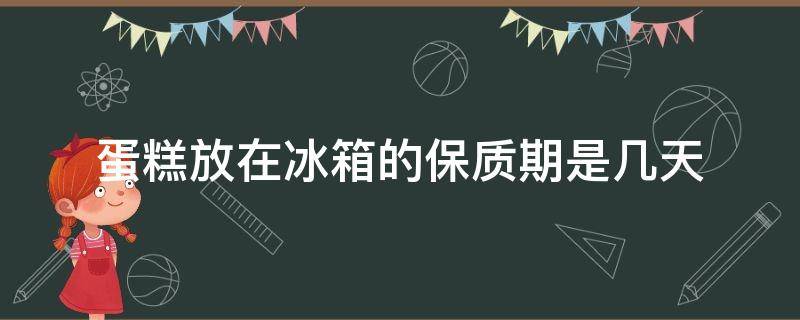 蛋糕放在冰箱的保质期是几天（蛋糕冰箱保存几天）