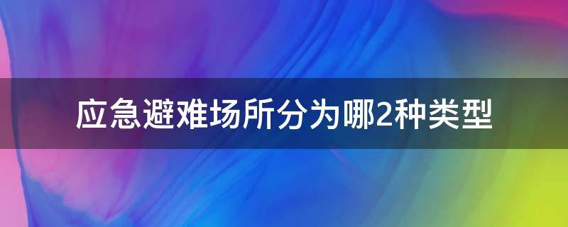 应急避难场所分为哪2种类型 应急避难场所分为几种