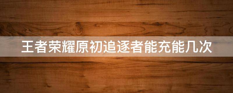 王者荣耀原初追逐者能充能几次 王者荣耀原初追逐者能充能几次啊