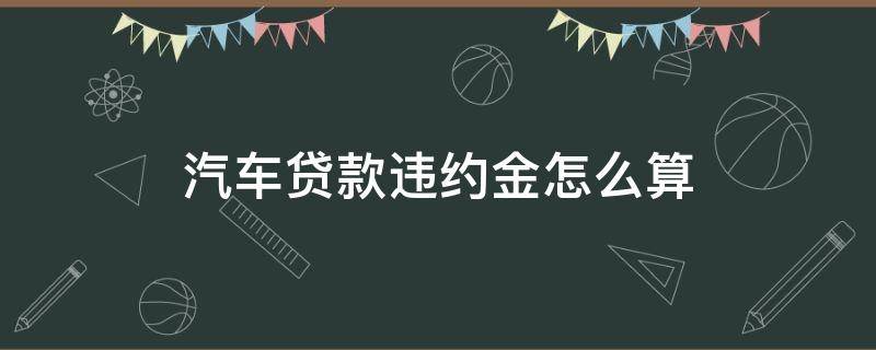 汽车贷款违约金怎么算（贷款买车违约金怎么算）