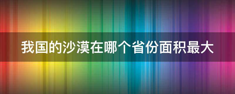 我国的沙漠在哪个省份面积最大 中国沙漠在哪个省面积最大