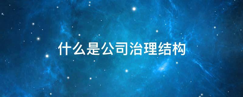 什么是公司治理结构（什么是公司治理结构?我国上市公司的治理结构有何特点?）