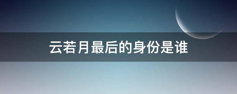 云若月最后的身份是谁（云若月到底是什么身份）