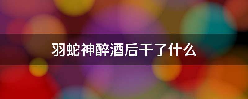 羽蛇神醉酒后干了什么 羽蛇神喝醉后做了什么