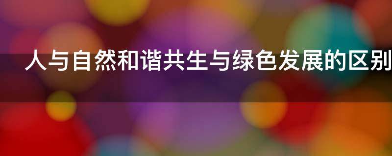 人与自然和谐共生与绿色发展的区别（人与自然和谐共生与绿色发展的区别是什么）