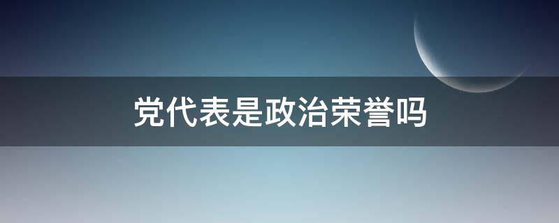 党代表是政治荣誉吗 党代表是荣誉称号吗