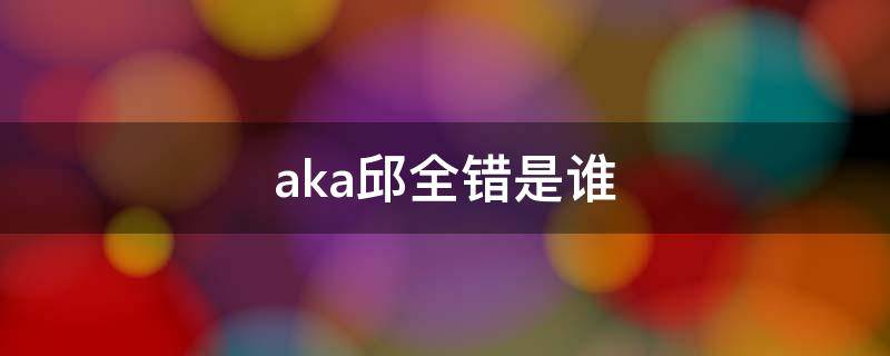 aka邱全错是谁（Aka邱全错）