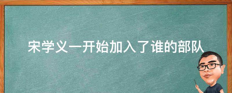 宋学义一开始加入了谁的部队 宋学义是一个什么样的人物