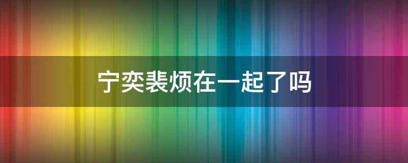 宁奕裴烦在一起了吗（裴煜宁见她没阻止）